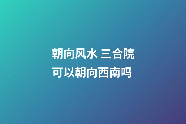 朝向风水 三合院可以朝向西南吗